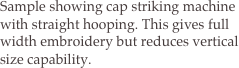 Sample showing cap striking machine with straight hooping. This gives full width embroidery but reduces vertical size capability.