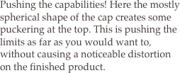 Pushing the capabilities! Here the mostly spherical shape of the cap creates some puckering at the top. This is pushing the limits as far as you would want to, without causing a noticeable distortion on the finished product.